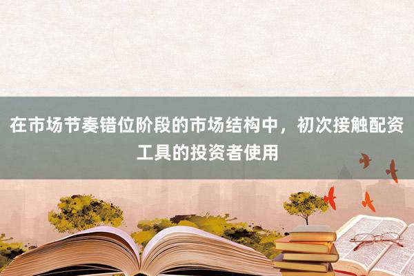 在市场节奏错位阶段的市场结构中，初次接触配资工具的投资者使用