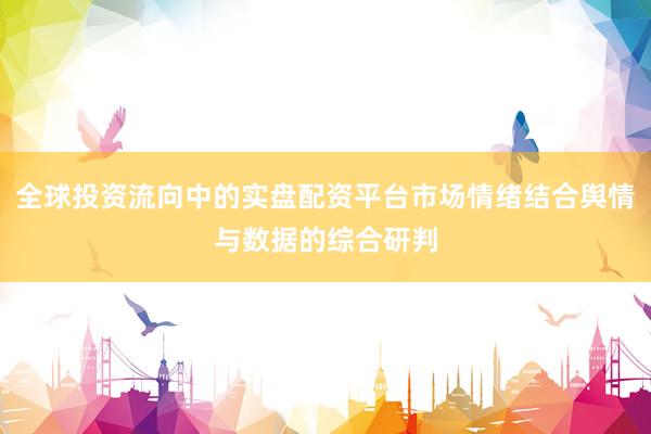 全球投资流向中的实盘配资平台市场情绪结合舆情与数据的综合研判