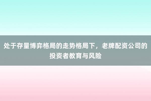 处于存量博弈格局的走势格局下，老牌配资公司的投资者教育与风险