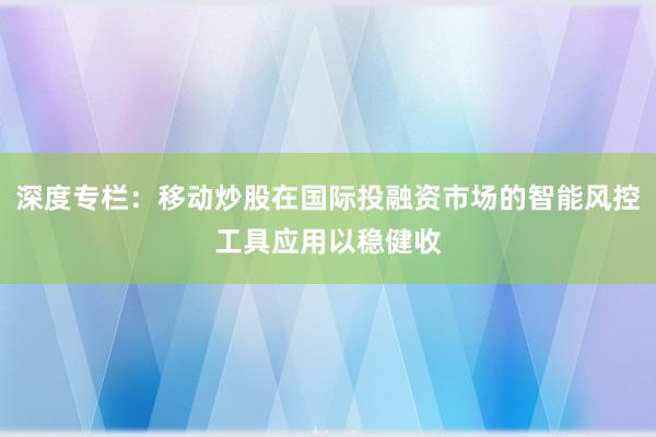 深度专栏：移动炒股在国际投融资市场的智能风控工具应用以稳健收