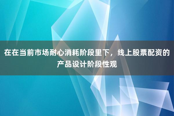 在在当前市场耐心消耗阶段里下，线上股票配资的产品设计阶段性观