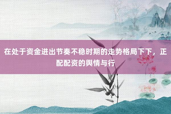 在处于资金进出节奏不稳时期的走势格局下下，正配配资的舆情与行