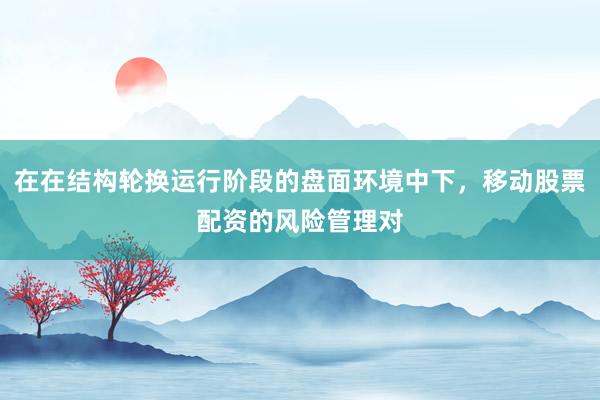 在在结构轮换运行阶段的盘面环境中下，移动股票配资的风险管理对