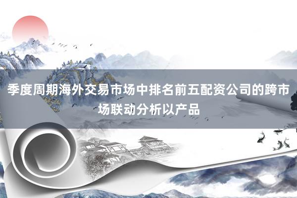 季度周期海外交易市场中排名前五配资公司的跨市场联动分析以产品
