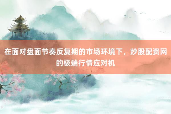 在面对盘面节奏反复期的市场环境下，炒股配资网的极端行情应对机