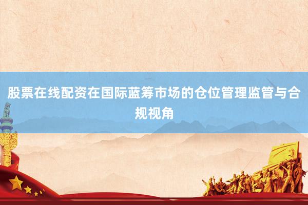 股票在线配资在国际蓝筹市场的仓位管理监管与合规视角