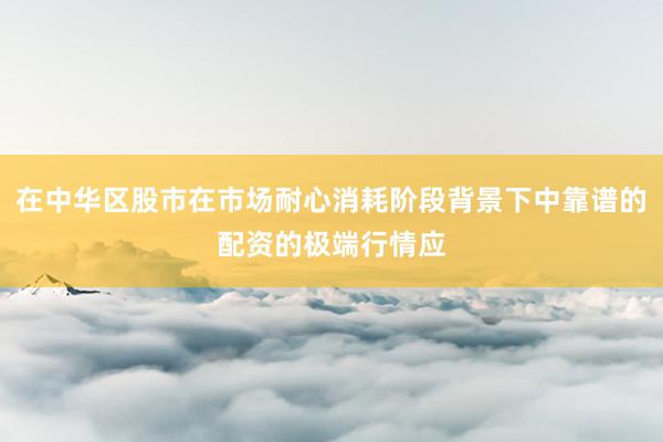 在中华区股市在市场耐心消耗阶段背景下中靠谱的配资的极端行情应