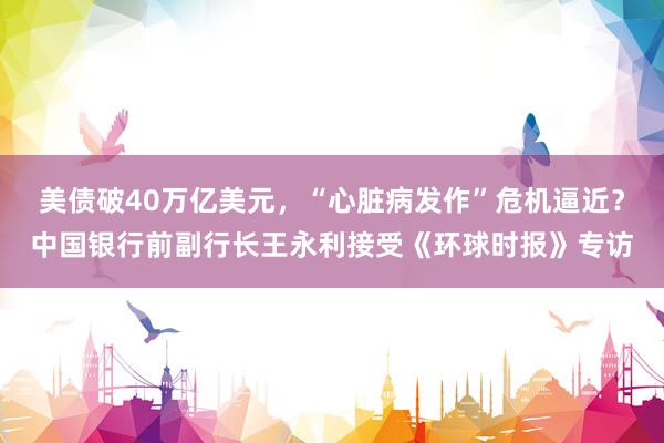 美债破40万亿美元，“心脏病发作”危机逼近？中国银行前副行长王永利接受《环球时报》专访