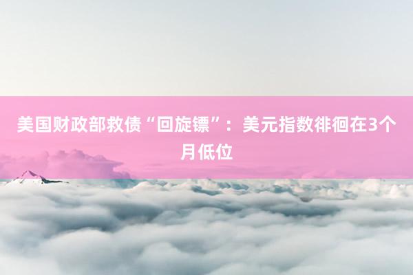 美国财政部救债“回旋镖”：美元指数徘徊在3个月低位