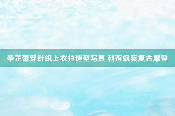 辛芷蕾穿针织上衣拍造型写真 利落飒爽复古摩登