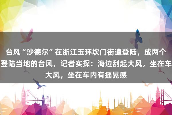 台风“沙德尔”在浙江玉环坎门街道登陆，成两个月内第三个登陆当地的台风，记者实探：海边刮起大风，坐在车内有摇晃感