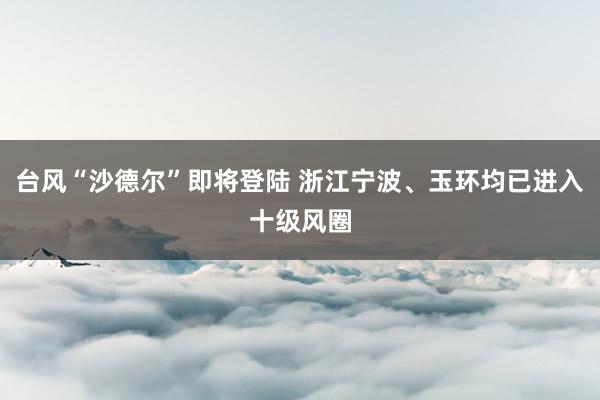 台风“沙德尔”即将登陆 浙江宁波、玉环均已进入十级风圈