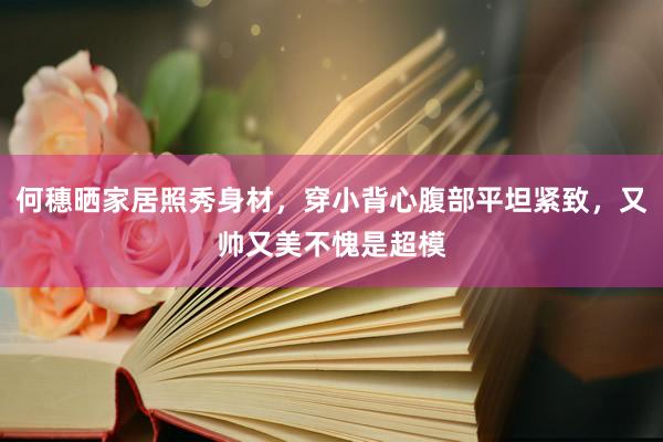 何穗晒家居照秀身材，穿小背心腹部平坦紧致，又帅又美不愧是超模