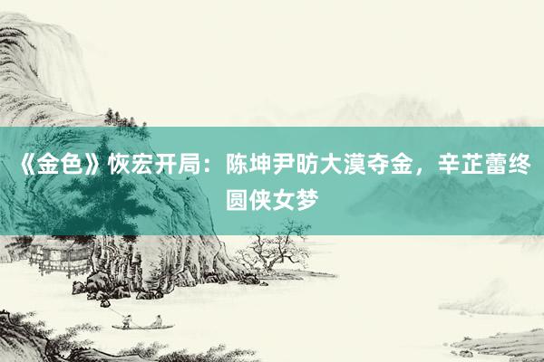 《金色》恢宏开局：陈坤尹昉大漠夺金，辛芷蕾终圆侠女梦