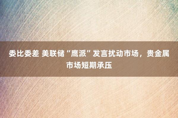委比委差 美联储“鹰派”发言扰动市场，贵金属市场短期承压