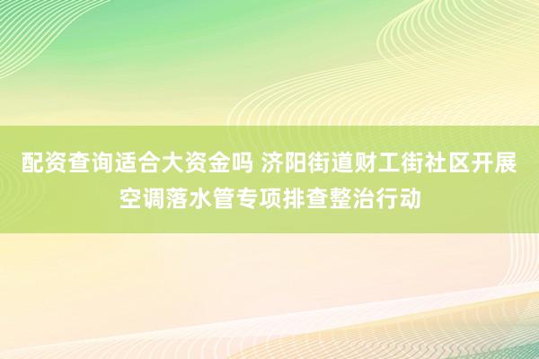 配资查询适合大资金吗 济阳街道财工街社区开展空调落水管专项排查整治行动