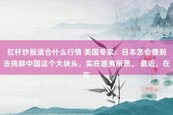 杠杆炒股适合什么行情 美国专家：日本怎会傻到去挑衅中国这个大块头，实在匪夷所思。 最近，在