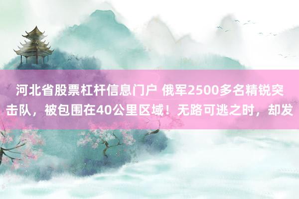 河北省股票杠杆信息门户 俄军2500多名精锐突击队，被包围在40公里区域！无路可逃之时，却发
