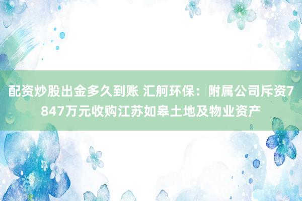 配资炒股出金多久到账 汇舸环保：附属公司斥资7847万元收购江苏如皋土地及物业资产