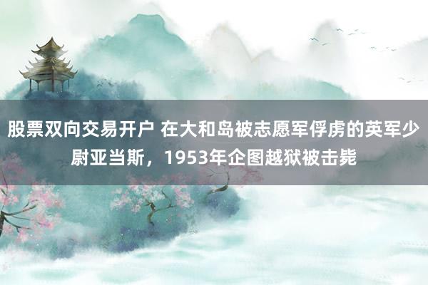 股票双向交易开户 在大和岛被志愿军俘虏的英军少尉亚当斯，1953年企图越狱被击毙
