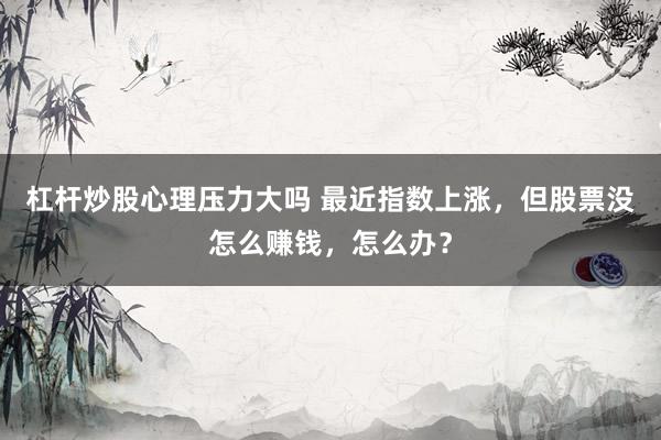 杠杆炒股心理压力大吗 最近指数上涨，但股票没怎么赚钱，怎么办？