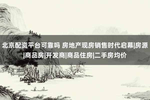 北京配资平台可靠吗 房地产现房销售时代启幕|房源|商品房|开发商|商品住房|二手房均价