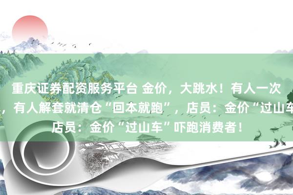 重庆证券配资服务平台 金价，大跳水！有人一次性变现5万多元，有人解套就清仓“回本就跑”，店员：金价“过山车”吓跑消费者！