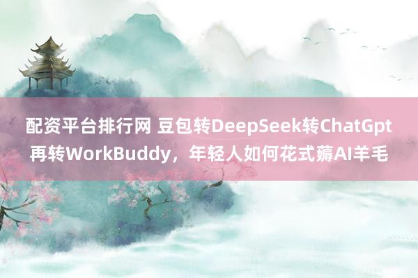 配资平台排行网 豆包转DeepSeek转ChatGpt再转WorkBuddy，年轻人如何花式薅AI羊毛