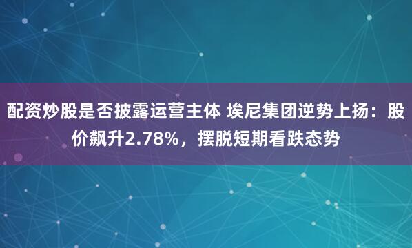 配资炒股是否披露运营主体 埃尼集团逆势上扬：股价飙升2.78%，摆脱短期看跌态势