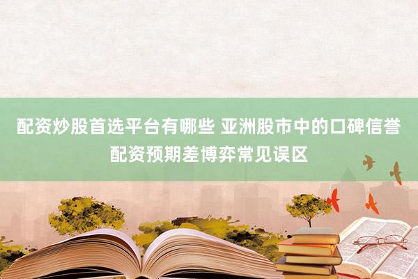 配资炒股首选平台有哪些 亚洲股市中的口碑信誉配资预期差博弈常见误区