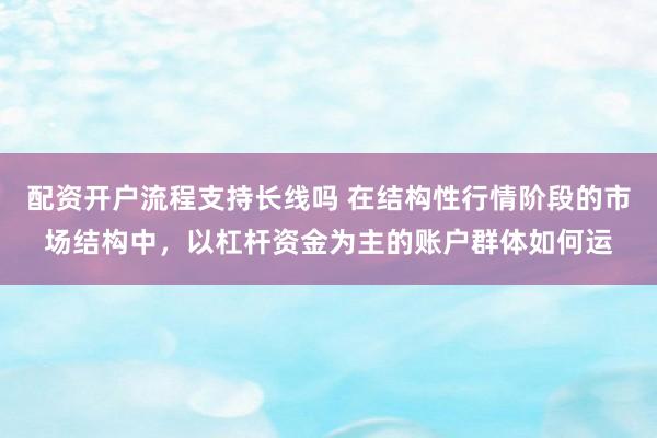 配资开户流程支持长线吗 在结构性行情阶段的市场结构中，以杠杆资金为主的账户群体如何运