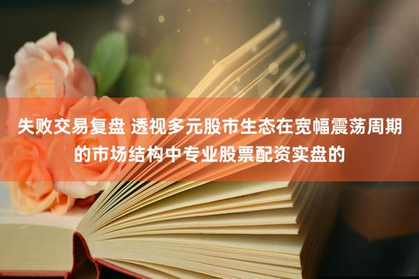 失败交易复盘 透视多元股市生态在宽幅震荡周期的市场结构中专业股票配资实盘的