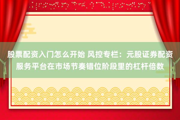 股票配资入门怎么开始 风控专栏：元股证券配资服务平台在市场节奏错位阶段里的杠杆倍数