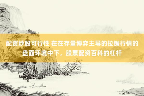 配资炒股可行性 在在存量博弈主导的拉锯行情的盘面环境中下，股票配资百科的杠杆