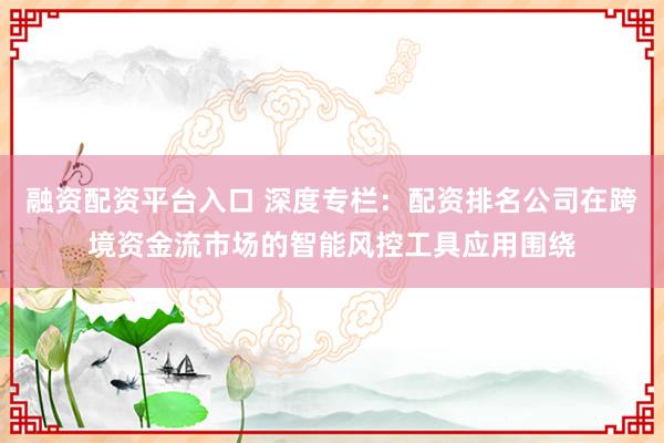 融资配资平台入口 深度专栏：配资排名公司在跨境资金流市场的智能风控工具应用围绕