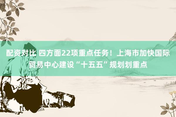 配资对比 四方面22项重点任务！上海市加快国际贸易中心建设“十五五”规划划重点