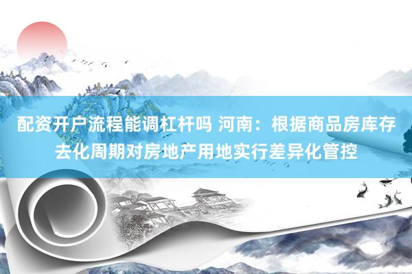 配资开户流程能调杠杆吗 河南：根据商品房库存去化周期对房地产用地实行差异化管控