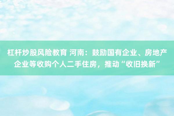 杠杆炒股风险教育 河南：鼓励国有企业、房地产企业等收购个人二手住房，推动“收旧换新”