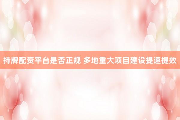 持牌配资平台是否正规 多地重大项目建设提速提效