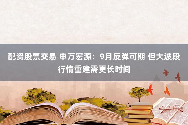 配资股票交易 申万宏源：9月反弹可期 但大波段行情重建需更长时间
