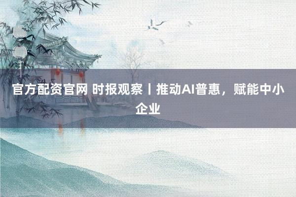 官方配资官网 时报观察丨推动AI普惠，赋能中小企业