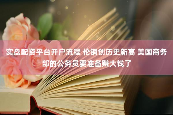 实盘配资平台开户流程 伦铜创历史新高 美国商务部的公务员要准备赚大钱了