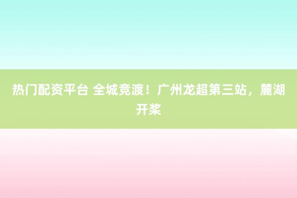 热门配资平台 全城竞渡！广州龙超第三站，麓湖开桨