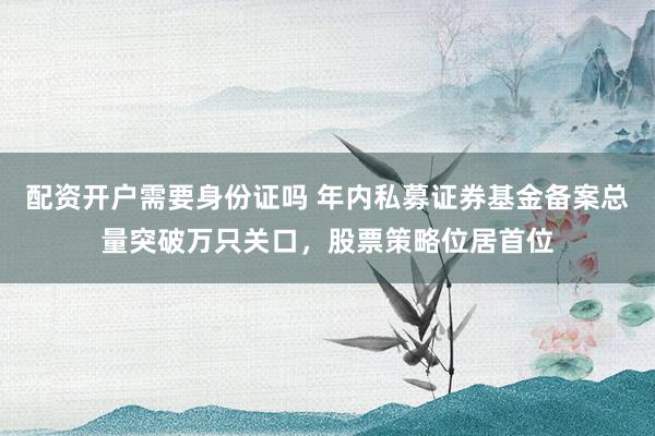 配资开户需要身份证吗 年内私募证券基金备案总量突破万只关口，股票策略位居首位