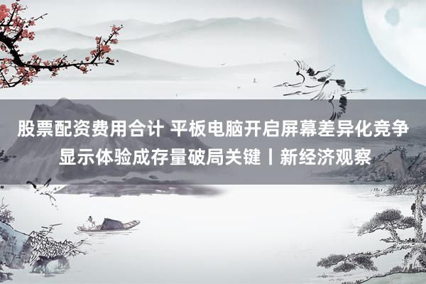 股票配资费用合计 平板电脑开启屏幕差异化竞争 显示体验成存量破局关键丨新经济观察