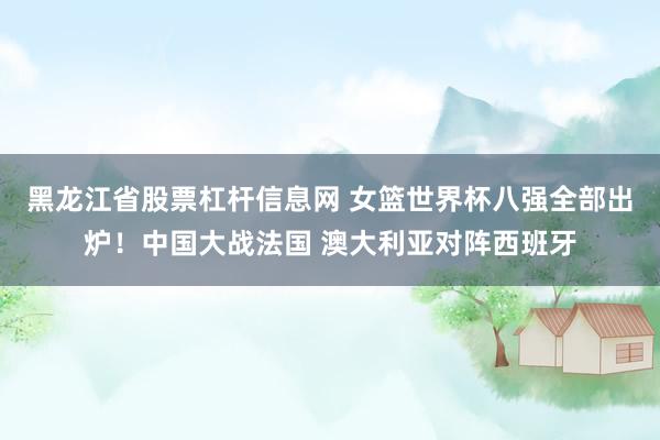 黑龙江省股票杠杆信息网 女篮世界杯八强全部出炉！中国大战法国 澳大利亚对阵西班牙