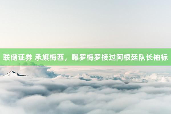 联储证券 承旗梅西，曝罗梅罗接过阿根廷队长袖标