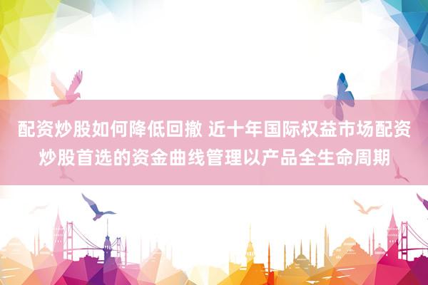 配资炒股如何降低回撤 近十年国际权益市场配资炒股首选的资金曲线管理以产品全生命周期