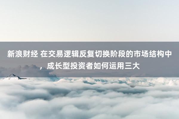 新浪财经 在交易逻辑反复切换阶段的市场结构中，成长型投资者如何运用三大