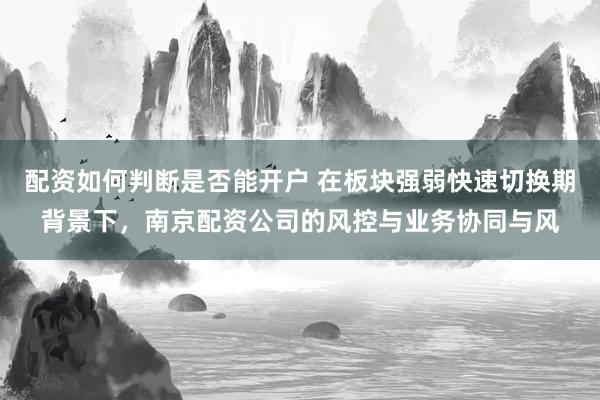 配资如何判断是否能开户 在板块强弱快速切换期背景下，南京配资公司的风控与业务协同与风